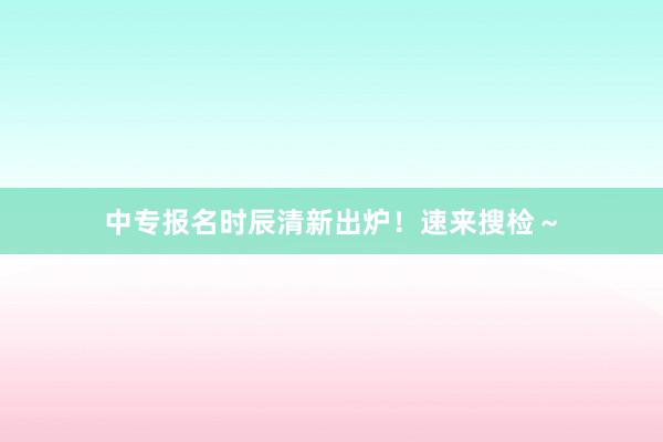 中专报名时辰清新出炉！速来搜检～
