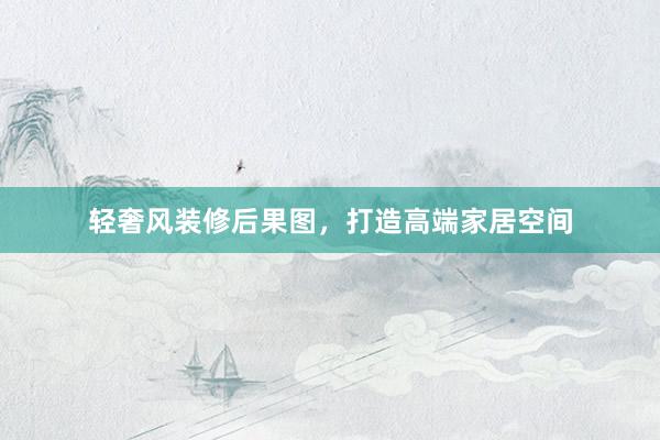 轻奢风装修后果图，打造高端家居空间
