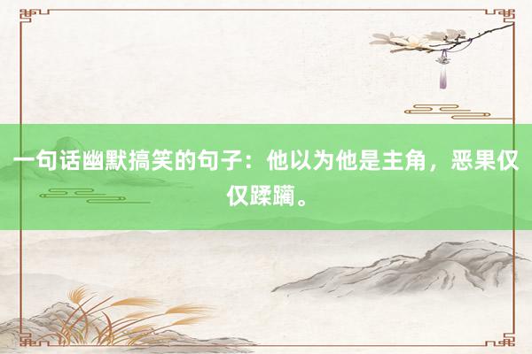 一句话幽默搞笑的句子：他以为他是主角，恶果仅仅蹂躏。
