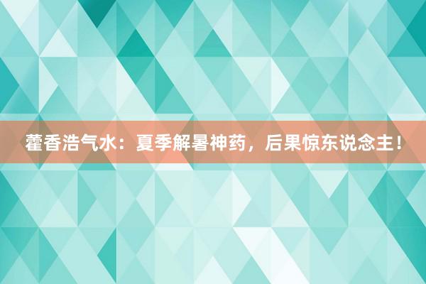 藿香浩气水：夏季解暑神药，后果惊东说念主！