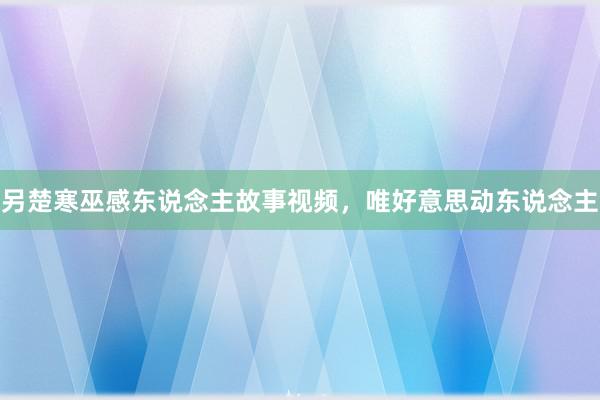 另楚寒巫感东说念主故事视频，唯好意思动东说念主