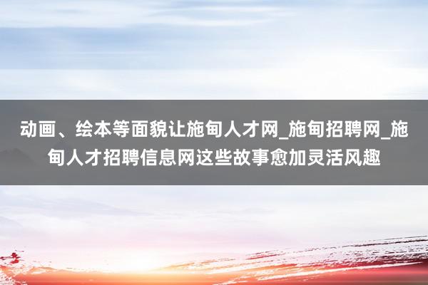 动画、绘本等面貌让施甸人才网_施甸招聘网_施甸人才招聘信息网这些故事愈加灵活风趣